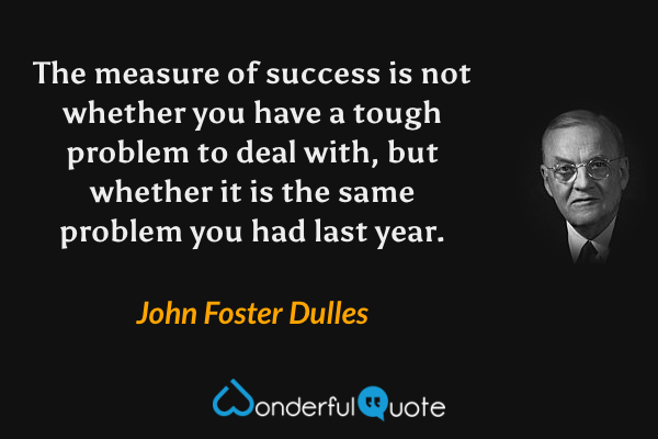 The measure of success is not whether you have a tough problem to deal with, but whether it is the same problem you had last year. - John Foster Dulles quote.