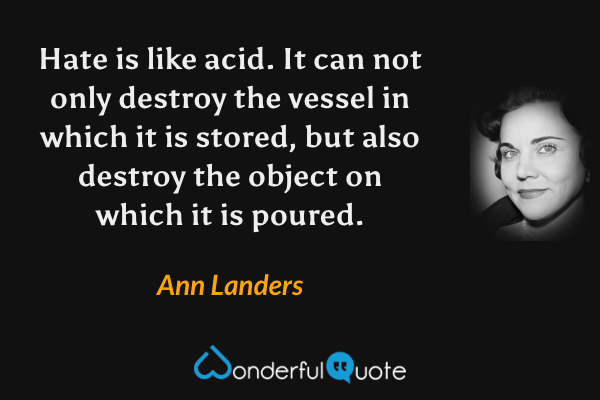 Hate is like acid. It can not only destroy the vessel in which it is stored, but also destroy the object on which it is poured. - Ann Landers quote.