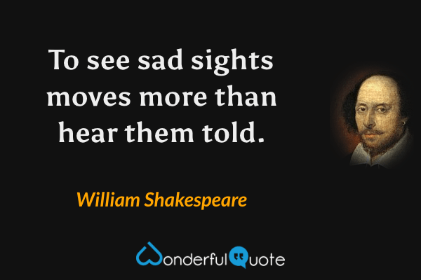 To see sad sights moves more than hear them told. - William Shakespeare quote.