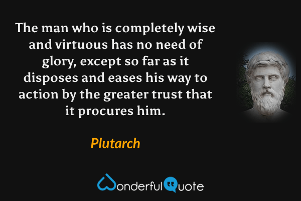 The man who is completely wise and virtuous has no need of glory, except so far as it disposes and eases his way to action by the greater trust that it procures him. - Plutarch quote.