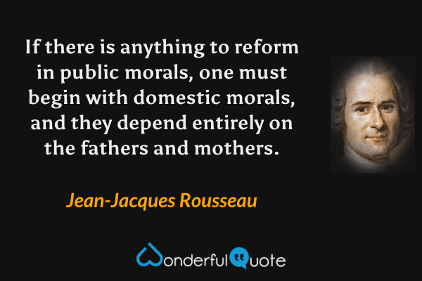 If there is anything to reform in public morals, one must begin with domestic morals, and they depend entirely on the fathers and mothers. - Jean-Jacques Rousseau quote.