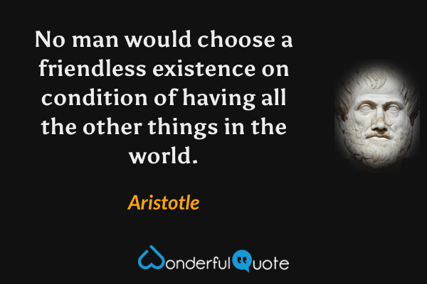 No man would choose a friendless existence on condition of having all the other things in the world. - Aristotle quote.