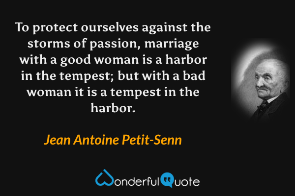 To protect ourselves against the storms of passion, marriage with a good woman is a harbor in the tempest; but with a bad woman it is a tempest in the harbor. - Jean Antoine Petit-Senn quote.