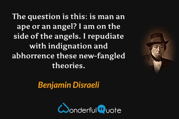 The question is this: is man an ape or an angel? I am on the side of the angels. I repudiate with indignation and abhorrence these new-fangled theories. - Benjamin Disraeli quote.