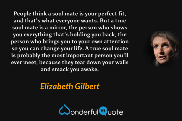 People think a soul mate is your perfect fit, and that's what everyone wants. But a true soul mate is a mirror, the person who shows you everything that's holding you back, the person who brings you to your own attention so you can change your life. A true soul mate is probably the most important person you'll ever meet, because they tear down your walls and smack you awake. - Elizabeth Gilbert quote.