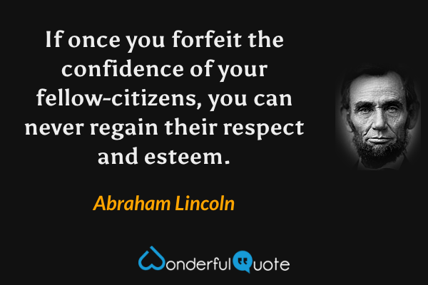 If once you forfeit the confidence of your fellow-citizens, you can never regain their respect and esteem. - Abraham Lincoln quote.