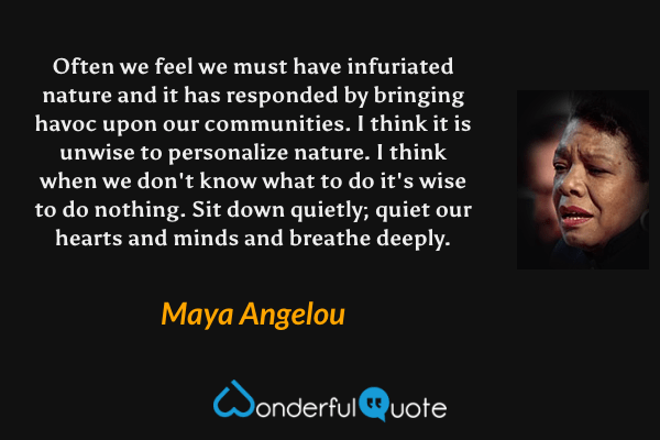 Often we feel we must have infuriated nature and it has responded by bringing havoc upon our communities. I think it is unwise to personalize nature. I think when we don't know what to do it's wise to do nothing. Sit down quietly; quiet our hearts and minds and breathe deeply. - Maya Angelou quote.