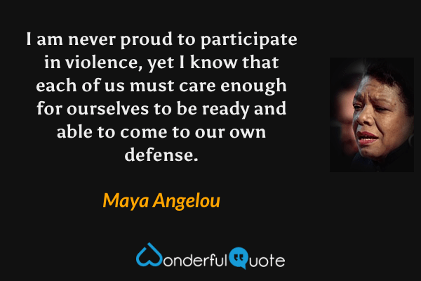 I am never proud to participate in violence, yet I know that each of us must care enough for ourselves to be ready and able to come to our own defense. - Maya Angelou quote.