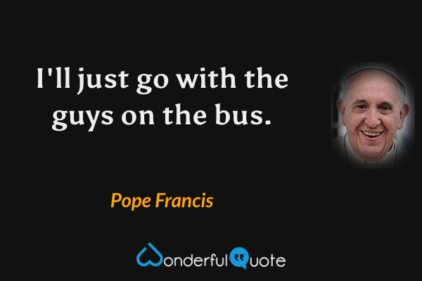 I'll just go with the guys on the bus. - Pope Francis quote.