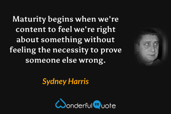 Maturity begins when we're content to feel we're right about something without feeling the necessity to prove someone else wrong. - Sydney Harris quote.