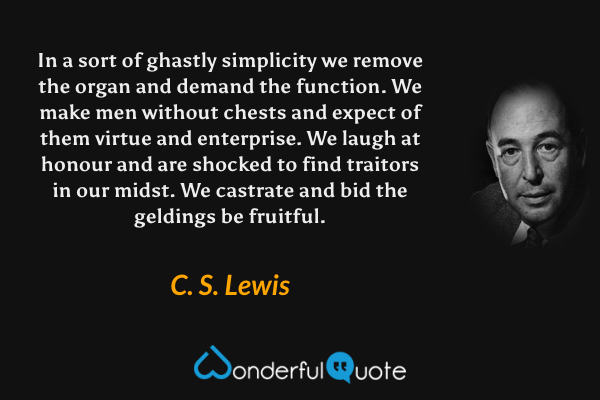 In a sort of ghastly simplicity we remove the organ and demand the function. We make men without chests and expect of them virtue and enterprise. We laugh at honour and are shocked to find traitors in our midst. We castrate and bid the geldings be fruitful. - C. S. Lewis quote.