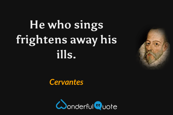 He who sings frightens away his ills. - Cervantes quote.