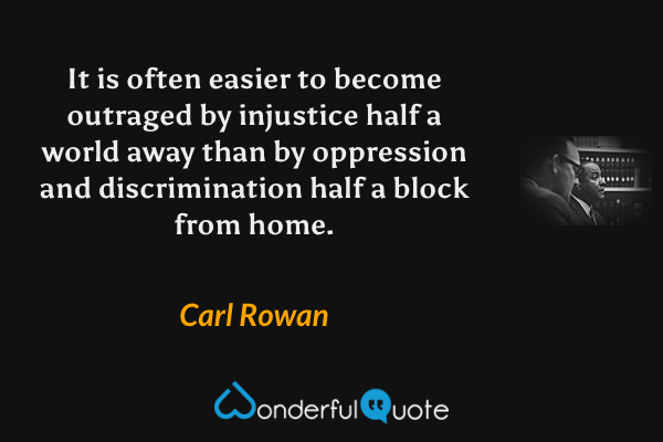 It is often easier to become outraged by injustice half a world away than by oppression and discrimination half a block from home. - Carl Rowan quote.