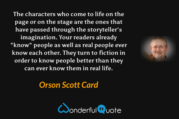The characters who come to life on the page or on the stage are the ones that have passed through the storyteller's imagination. Your readers already "know" people as well as real people ever know each other. They turn to fiction in order to know people better than they can ever know them in real life. - Orson Scott Card quote.