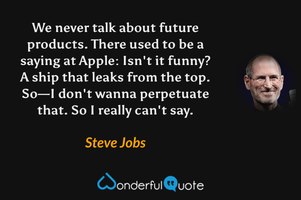 We never talk about future products. There used to be a saying at Apple: Isn't it funny? A ship that leaks from the top. So—I don't wanna perpetuate that. So I really can't say. - Steve Jobs quote.