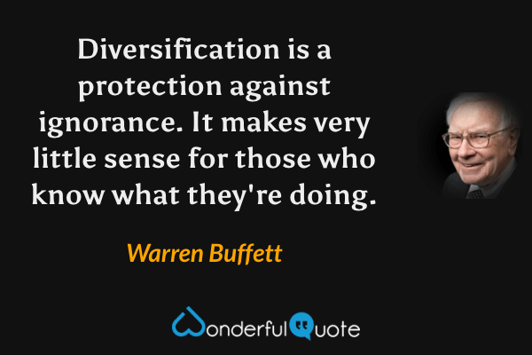 Diversification is a protection against ignorance. It makes very little sense for those who know what they're doing. - Warren Buffett quote.