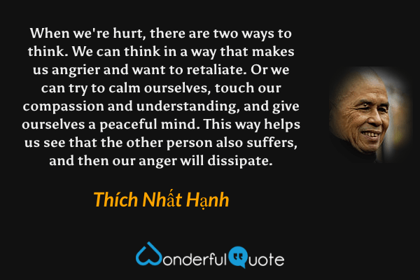 When we're hurt, there are two ways to think. We can think in a way that makes us angrier and want to retaliate. Or we can try to calm ourselves, touch our compassion and understanding, and give ourselves a peaceful mind. This way helps us see that the other person also suffers, and then our anger will dissipate. - Thích Nhất Hạnh quote.