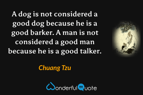 A dog is not considered a good dog because he is a good barker. A man is not considered a good man because he is a good talker. - Chuang Tzu quote.