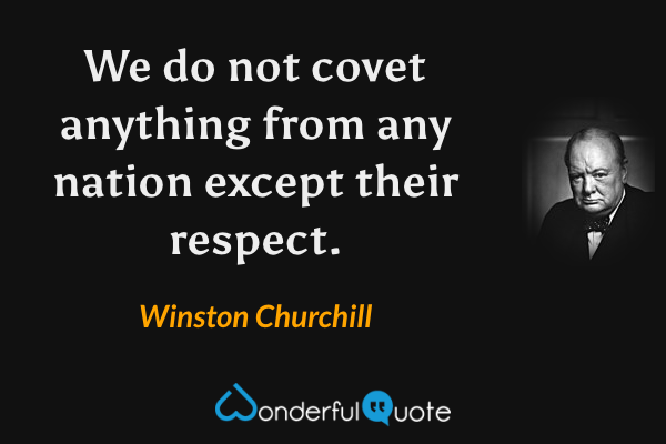 We do not covet anything from any nation except their respect. - Winston Churchill quote.