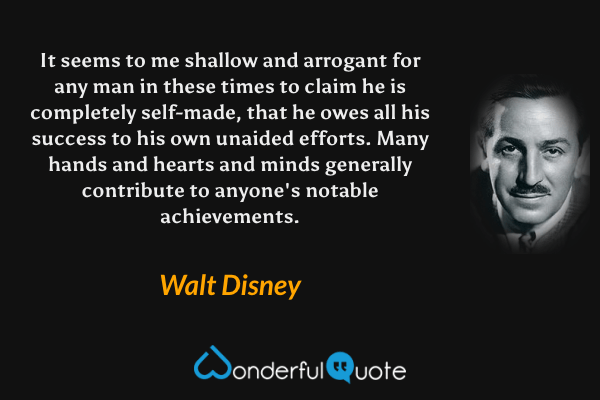 It seems to me shallow and arrogant for any man in these times to claim he is completely self-made, that he owes all his success to his own unaided efforts. Many hands and hearts and minds generally contribute to anyone's notable achievements. - Walt Disney quote.