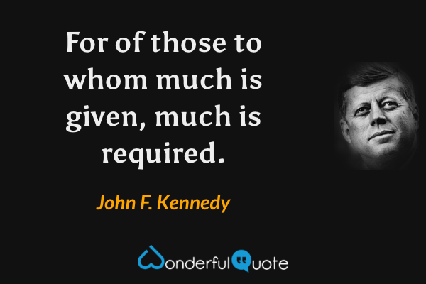 For of those to whom much is given, much is required. - John F. Kennedy quote.