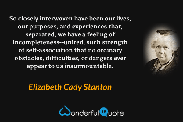 So closely interwoven have been our lives, our purposes, and experiences that, separated, we have a feeling of incompleteness--united, such strength of self-association that no ordinary obstacles, difficulties, or dangers ever appear to us insurmountable. - Elizabeth Cady Stanton quote.