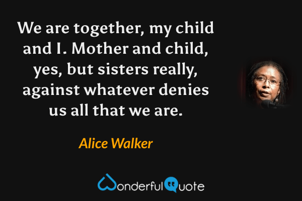 We are together, my child and I. Mother and child, yes, but sisters really, against whatever denies us all that we are. - Alice Walker quote.