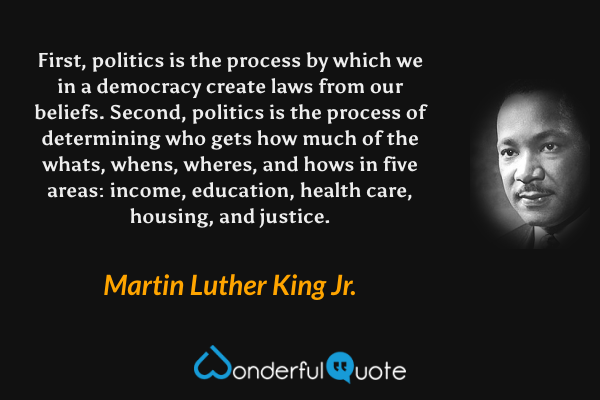 First, politics is the process by which we in a democracy create laws from our beliefs. Second, politics is the process of determining who gets how much of the whats, whens, wheres, and hows in five areas: income, education, health care, housing, and justice. - Martin Luther King Jr. quote.