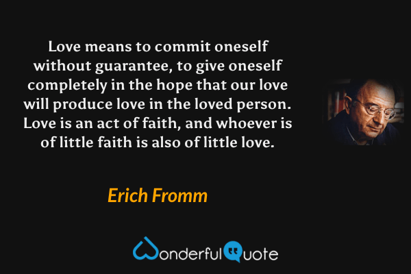 Love means to commit oneself without guarantee, to give oneself completely in the hope that our love will produce love in the loved person. Love is an act of faith, and whoever is of little faith is also of little love. - Erich Fromm quote.
