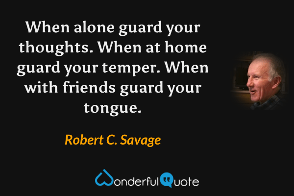 When alone guard your thoughts. When at home guard your temper. When with friends guard your tongue. - Robert C. Savage quote.