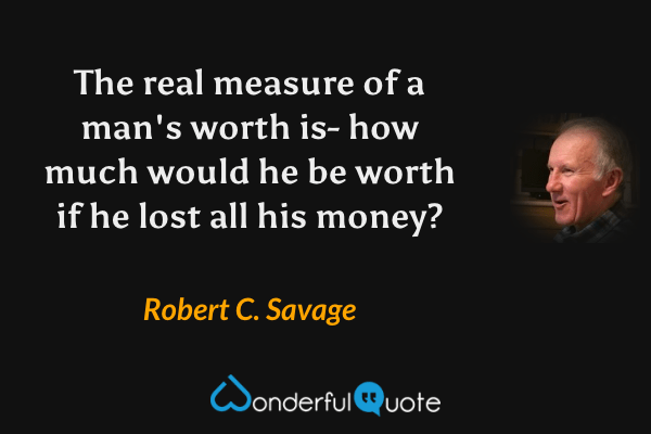 The real measure of a man's worth is- how much would he be worth if he lost all his money? - Robert C. Savage quote.