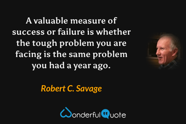 A valuable measure of success or failure is whether the tough problem you are facing is the same problem you had a year ago. - Robert C. Savage quote.