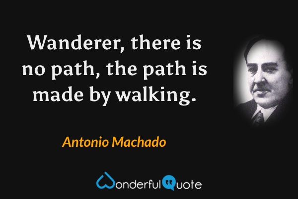 Wanderer, there is no path, the path is made by walking. - Antonio Machado quote.