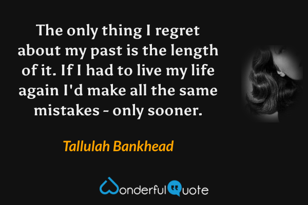 The only thing I regret about my past is the length of it. If I had to live my life again I'd make all the same mistakes - only sooner. - Tallulah Bankhead quote.