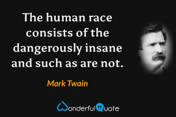 The human race consists of the dangerously insane and such as are not. - Mark Twain quote.