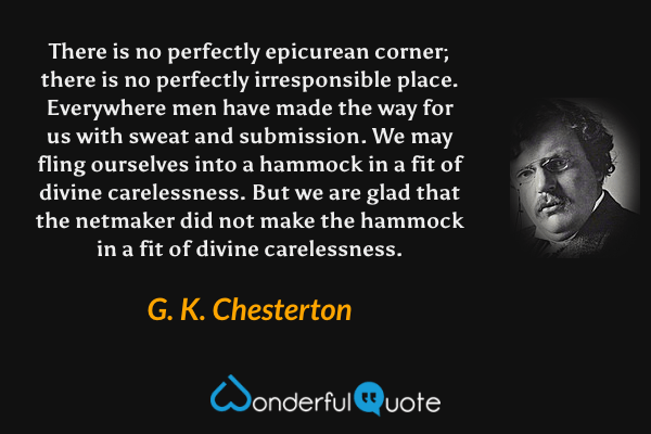 There is no perfectly epicurean corner; there is no perfectly irresponsible place. Everywhere men have made the way for us with sweat and submission. We may fling ourselves into a hammock in a fit of divine carelessness. But we are glad that the netmaker did not make the hammock in a fit of divine carelessness. - G. K. Chesterton quote.