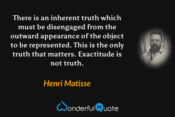 There is an inherent truth which must be disengaged from the outward appearance of the object to be represented. This is the only truth that matters. Exactitude is not truth. - Henri Matisse quote.