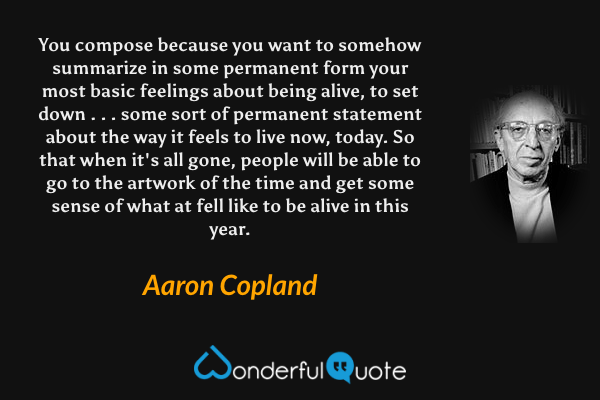 You compose because you want to somehow summarize in some permanent form your most basic feelings about being alive, to set down . . . some sort of permanent statement about the way it feels to live now, today. So that when it's all gone, people will be able to go to the artwork of the time and get some sense of what at fell like to be alive in this year. - Aaron Copland quote.