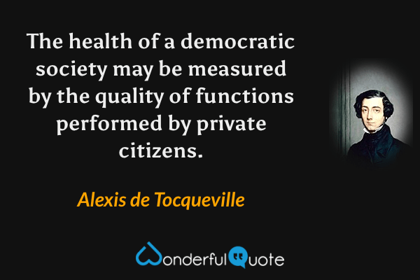 The health of a democratic society may be measured by the quality of functions performed by private citizens. - Alexis de Tocqueville quote.
