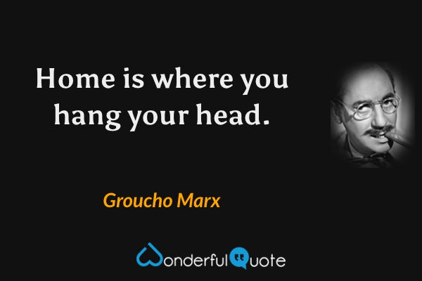 Home is where you hang your head. - Groucho Marx quote.