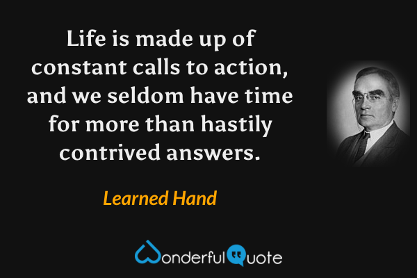 Life is made up of constant calls to action, and we seldom have time for more than hastily contrived answers. - Learned Hand quote.