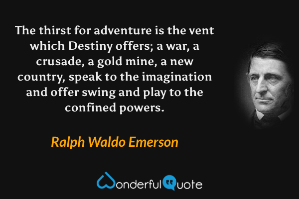 The thirst for adventure is the vent which Destiny offers; a war, a crusade, a gold mine, a new country, speak to the imagination and offer swing and play to the confined powers. - Ralph Waldo Emerson quote.