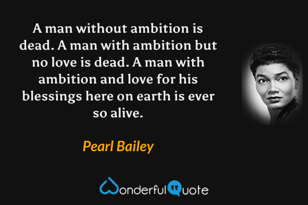 A man without ambition is dead.  A man with ambition but no love is dead.  A man with ambition and love for his blessings here on earth is ever so alive. - Pearl Bailey quote.