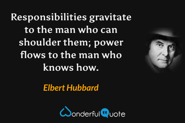 Responsibilities gravitate to the man who can shoulder them; power flows to the man who knows how. - Elbert Hubbard quote.