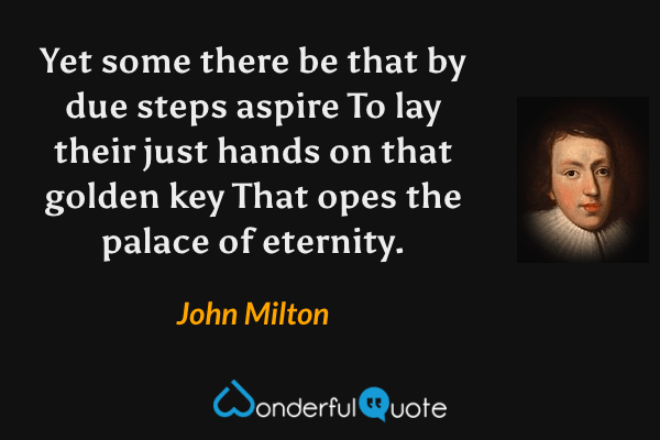 Yet some there be that by due steps aspire
To lay their just hands on that golden key
That opes the palace of eternity. - John Milton quote.