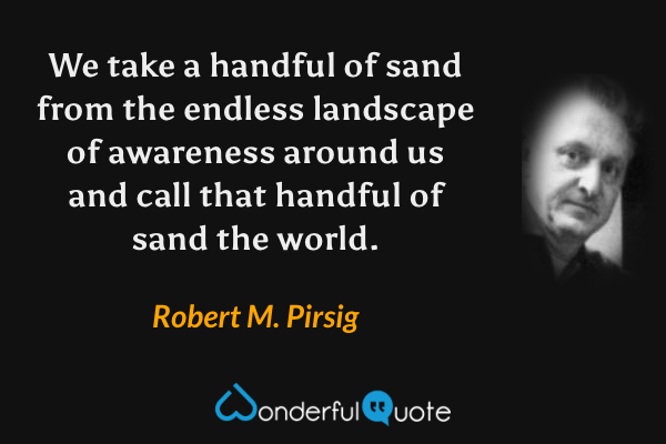 We take a handful of sand from the endless landscape of awareness around us and call that handful of sand the world. - Robert M. Pirsig quote.