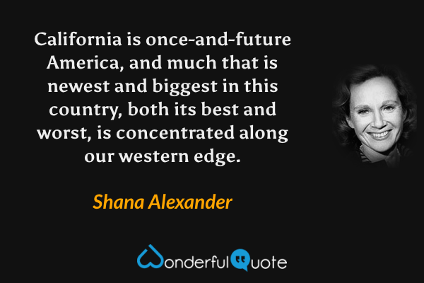 California is once-and-future America, and much that is newest and biggest in this country, both its best and worst, is concentrated along our western edge. - Shana Alexander quote.