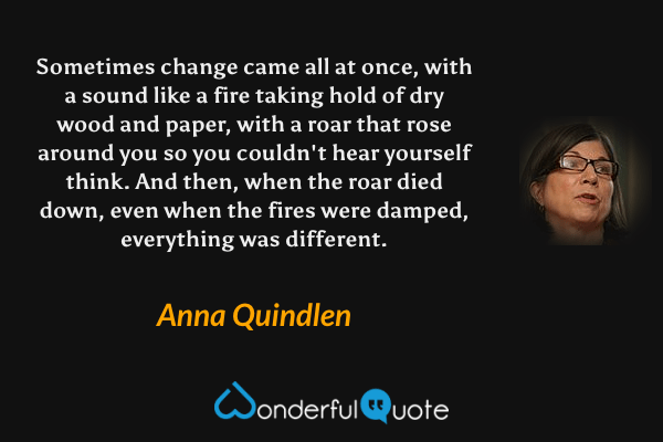 Sometimes change came all at once, with a sound like a fire taking hold of dry wood and paper, with a roar that rose around you so you couldn't hear yourself think. And then, when the roar died down, even when the fires were damped, everything was different. - Anna Quindlen quote.
