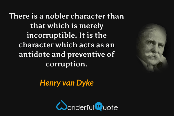 There is a nobler character than that which is merely incorruptible.  It is the character which acts as an antidote and preventive of corruption. - Henry van Dyke quote.