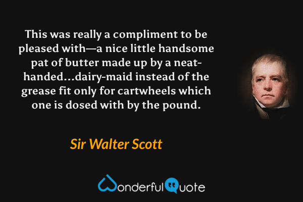 This was really a compliment to be pleased with—a nice little handsome pat of butter made up by a neat-handed...dairy-maid instead of the grease fit only for cartwheels which one is dosed with by the pound. - Sir Walter Scott quote.